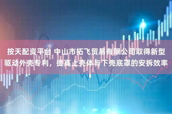 按天配资平台 中山市拓飞贸易有限公司取得新型驱动外壳专利，提高上壳体与下壳底罩的安拆效率