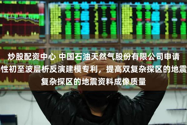 炒股配资中心 中国石油天然气股份有限公司申请近地表各向异性初至波层析反演建模专利，提高双复杂探区的地震资料成像质量
