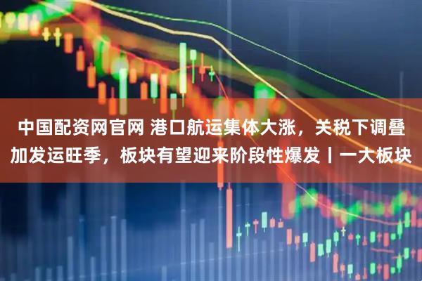 中国配资网官网 港口航运集体大涨，关税下调叠加发运旺季，板块有望迎来阶段性爆发丨一大板块