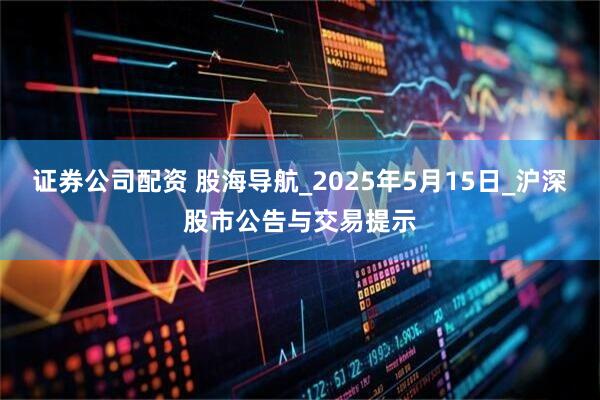 证券公司配资 股海导航_2025年5月15日_沪深股市公告与交易提示