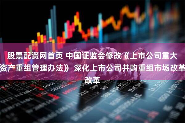 股票配资网首页 中国证监会修改《上市公司重大资产重组管理办法》 深化上市公司并购重组市场改革