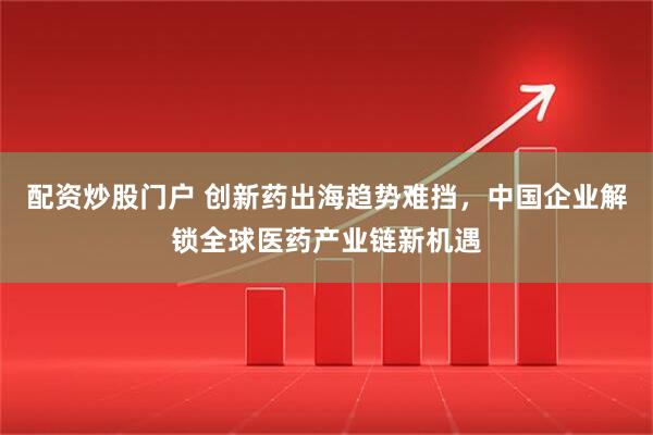 配资炒股门户 创新药出海趋势难挡，中国企业解锁全球医药产业链新机遇