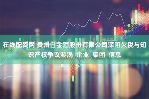 在线配资网 贵州白金酒股份有限公司深陷欠税与知识产权争议漩涡_企业_集团_信息