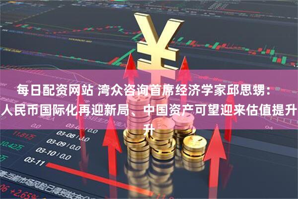 每日配资网站 湾众咨询首席经济学家邱思甥： 人民币国际化再迎新局、中国资产可望迎来估值提升