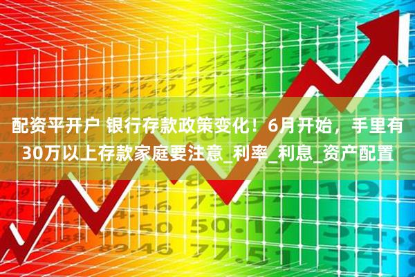 配资平开户 银行存款政策变化！6月开始，手里有30万以上存款家庭要注意_利率_利息_资产配置