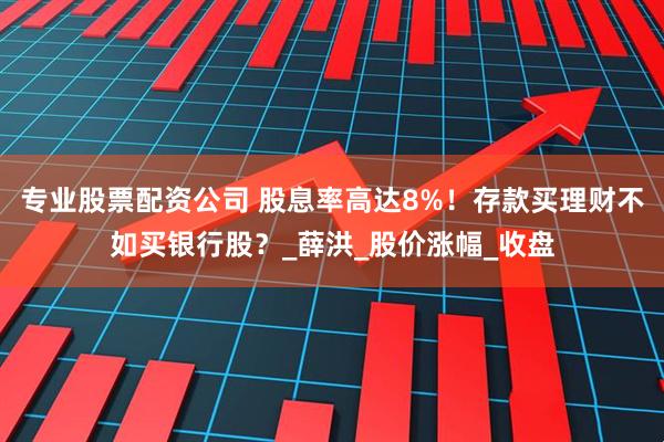 专业股票配资公司 股息率高达8%！存款买理财不如买银行股？_薛洪_股价涨幅_收盘