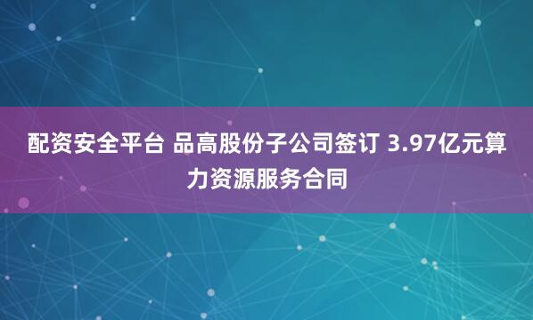 配资安全平台 品高股份子公司签订 3.97亿元算力资源服务合同
