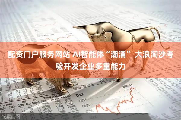 配资门户服务网站 AI智能体“潮涌” 大浪淘沙考验开发企业多重能力