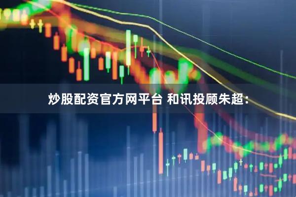 炒股配资官方网平台 和讯投顾朱超：
