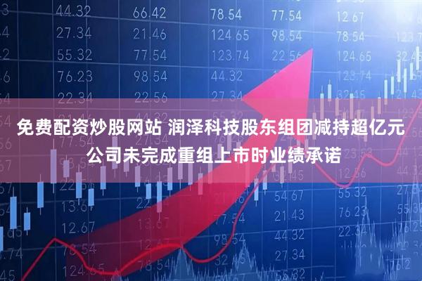免费配资炒股网站 润泽科技股东组团减持超亿元 公司未完成重组上市时业绩承诺