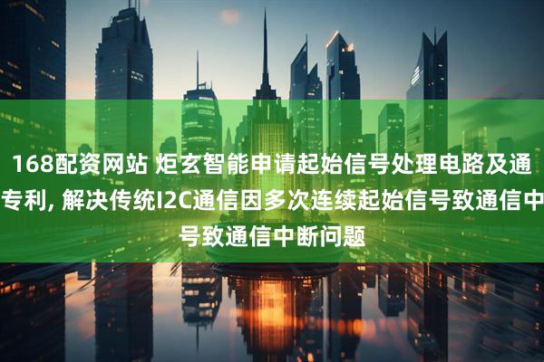 168配资网站 炬玄智能申请起始信号处理电路及通信系统专利, 解决传统I2C通信因多次连续起始信号致通信中断问题