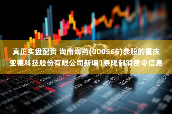 真正实盘配资 海南海药(000566)参股的重庆亚德科技股份有限公司新增1条限制消费令信息