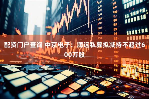 配资门户查询 中京电子：润远私募拟减持不超过600万股