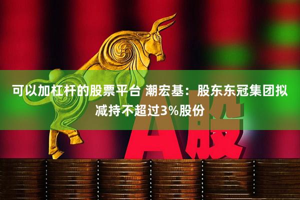 可以加杠杆的股票平台 潮宏基：股东东冠集团拟减持不超过3%股份