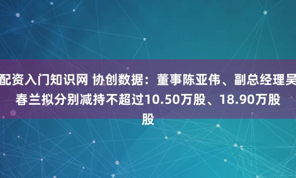 配资入门知识网 协创数据：董事陈亚伟、副总经理吴春兰拟分别减持不超过10.50万股、18.90万股