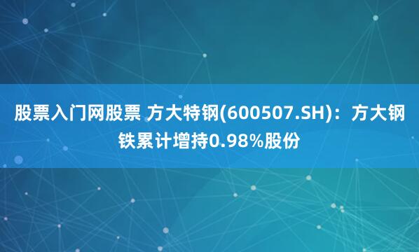 股票入门网股票 方大特钢(600507.SH)：方大钢铁累计增持0.98%股份