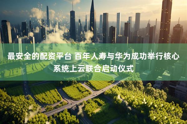 最安全的配资平台 百年人寿与华为成功举行核心系统上云联合启动仪式