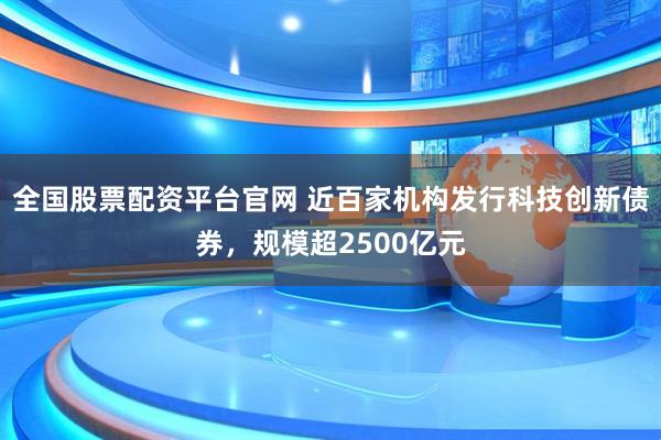 全国股票配资平台官网 近百家机构发行科技创新债券，规模超2500亿元