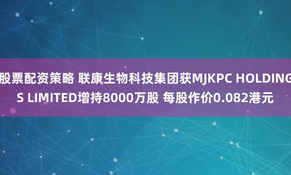 股票配资策略 联康生物科技集团获MJKPC HOLDINGS LIMITED增持8000万股 每股作价0.082港元