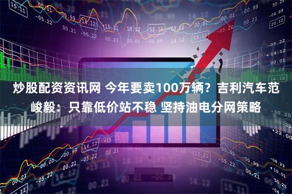 炒股配资资讯网 今年要卖100万辆？吉利汽车范峻毅：只靠低价站不稳 坚持油电分网策略