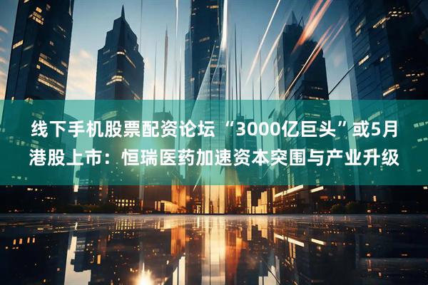 线下手机股票配资论坛 “3000亿巨头”或5月港股上市：恒瑞医药加速资本突围与产业升级