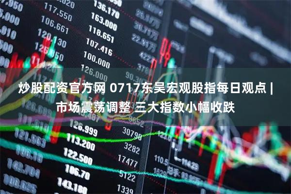 炒股配资官方网 0717东吴宏观股指每日观点 |市场震荡调整 三大指数小幅收跌