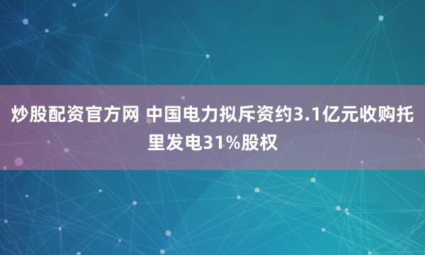 炒股配资官方网 中国电力拟斥资约3.1亿元收购托里发电31%股权