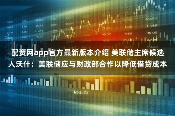 配资网app官方最新版本介绍 美联储主席候选人沃什：美联储应与财政部合作以降低借贷成本