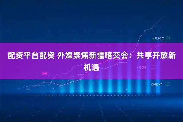配资平台配资 外媒聚焦新疆喀交会：共享开放新机遇