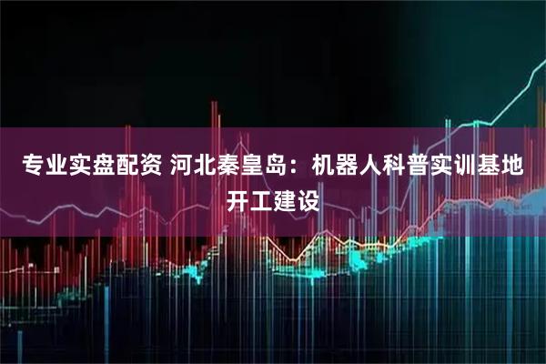 专业实盘配资 河北秦皇岛：机器人科普实训基地开工建设