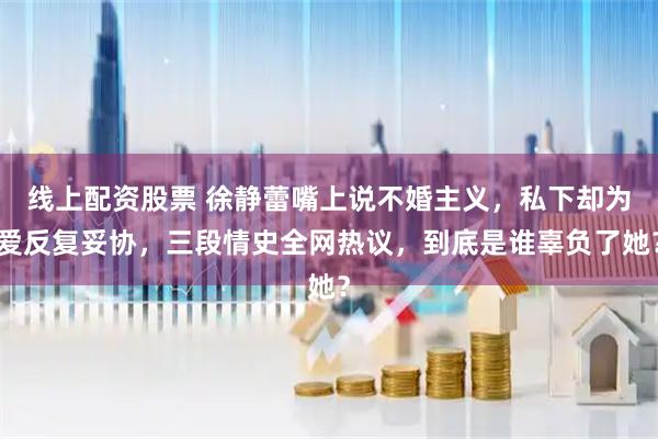 线上配资股票 徐静蕾嘴上说不婚主义，私下却为爱反复妥协，三段情史全网热议，到底是谁辜负了她？